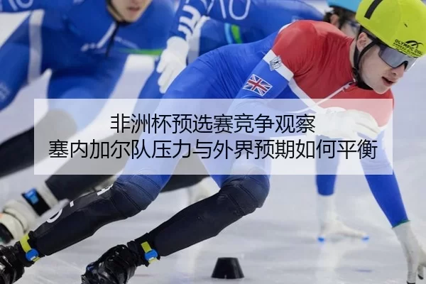 非洲杯预选赛竞争观察 塞内加尔队压力与外界预期如何平衡