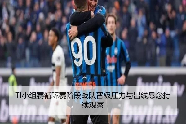 TI小组赛循环赛阶段战队晋级压力与出线悬念持续观察